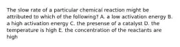 The slow rate of a particular chemical reaction might be attributed to which of the following? A. a low activation energy B. a high activation energy C. the presense of a catalyst D. the temperature is high E. the concentration of the reactants are high