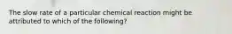 The slow rate of a particular chemical reaction might be attributed to which of the following?