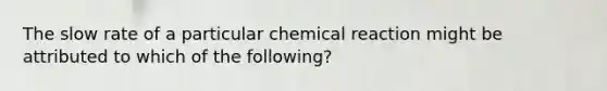 The slow rate of a particular chemical reaction might be attributed to which of the following?