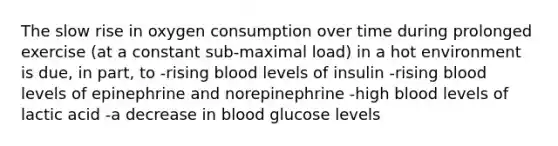 The slow rise in oxygen consumption over time during prolonged exercise (at a constant sub-maximal load) in a hot environment is due, in part, to -rising blood levels of insulin -rising blood levels of epinephrine and norepinephrine -high blood levels of lactic acid -a decrease in blood glucose levels