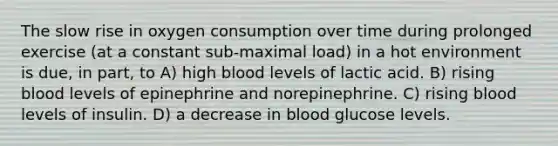 The slow rise in oxygen consumption over time during prolonged exercise (at a constant sub-maximal load) in a hot environment is due, in part, to A) high blood levels of lactic acid. B) rising blood levels of epinephrine and norepinephrine. C) rising blood levels of insulin. D) a decrease in blood glucose levels.