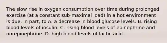 The slow rise in oxygen consumption over time during prolonged exercise (at a constant sub-maximal load) in a hot environment is due, in part, to A. a decrease in blood glucose levels. B. rising blood levels of insulin. C. rising blood levels of epinephrine and norepinephrine. D. high blood levels of lactic acid.