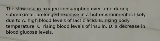 The slow rise in oxygen consumption over time during submaximal, prolonged exercise in a hot environment is likely due to A. high blood levels of lactic acid. B. rising body temperature. C. rising blood levels of insulin. D. a decrease in blood glucose levels.