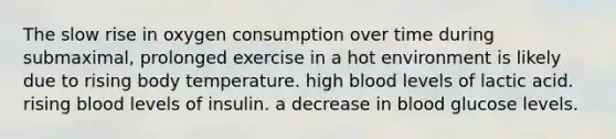 The slow rise in oxygen consumption over time during submaximal, prolonged exercise in a hot environment is likely due to rising body temperature. high blood levels of lactic acid. rising blood levels of insulin. a decrease in blood glucose levels.