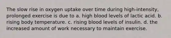 The slow rise in oxygen uptake over time during high-intensity, prolonged exercise is due to a. high blood levels of lactic acid. b. rising body temperature. c. rising blood levels of insulin. d. the increased amount of work necessary to maintain exercise.