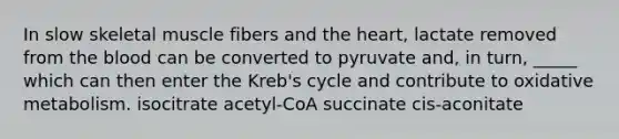 In slow skeletal muscle fibers and the heart, lactate removed from the blood can be converted to pyruvate and, in turn, _____ which can then enter the Kreb's cycle and contribute to oxidative metabolism. isocitrate acetyl-CoA succinate cis-aconitate