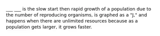 ___ ___ is the slow start then rapid growth of a population due to the number of reproducing organisms, is graphed as a "J," and happens when there are unlimited resources because as a population gets larger, it grows faster.