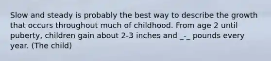 Slow and steady is probably the best way to describe the growth that occurs throughout much of childhood. From age 2 until puberty, children gain about 2-3 inches and _-_ pounds every year. (The child)