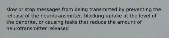 slow or stop messages from being transmitted by preventing the release of the neurotransmitter, blocking uptake at the level of the dendrite, or causing leaks that reduce the amount of neurotransmitter released