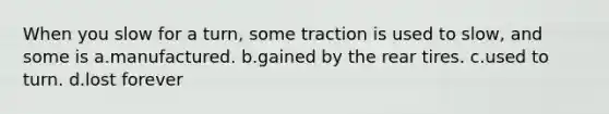 When you slow for a turn, some traction is used to slow, and some is a.manufactured. b.gained by the rear tires. c.used to turn. d.lost forever