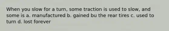 When you slow for a turn, some traction is used to slow, and some is a. manufactured b. gained bu the rear tires c. used to turn d. lost forever