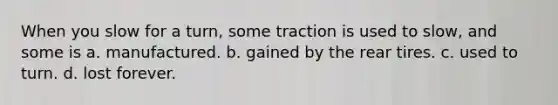 When you slow for a turn, some traction is used to slow, and some is a. manufactured. b. gained by the rear tires. c. used to turn. d. lost forever.