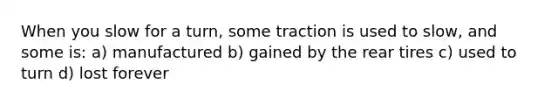 When you slow for a turn, some traction is used to slow, and some is: a) manufactured b) gained by the rear tires c) used to turn d) lost forever