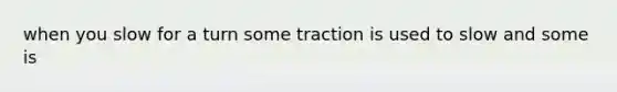 when you slow for a turn some traction is used to slow and some is