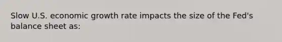 Slow U.S. economic growth rate impacts the size of the​ Fed's balance sheet​ as: