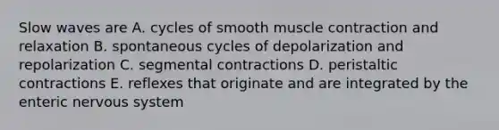 Slow waves are A. cycles of smooth muscle contraction and relaxation B. spontaneous cycles of depolarization and repolarization C. segmental contractions D. peristaltic contractions E. reflexes that originate and are integrated by the enteric nervous system