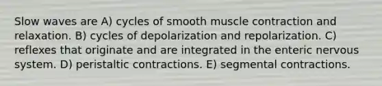 Slow waves are A) cycles of smooth <a href='https://www.questionai.com/knowledge/k0LBwLeEer-muscle-contraction' class='anchor-knowledge'>muscle contraction</a> and relaxation. B) cycles of depolarization and repolarization. C) reflexes that originate and are integrated in the enteric <a href='https://www.questionai.com/knowledge/kThdVqrsqy-nervous-system' class='anchor-knowledge'>nervous system</a>. D) peristaltic contractions. E) segmental contractions.