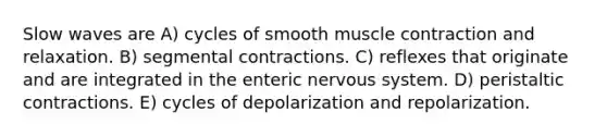 Slow waves are A) cycles of smooth muscle contraction and relaxation. B) segmental contractions. C) reflexes that originate and are integrated in the enteric nervous system. D) peristaltic contractions. E) cycles of depolarization and repolarization.