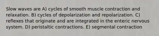 Slow waves are A) cycles of smooth muscle contraction and relaxation. B) cycles of depolarization and repolarization. C) reflexes that originate and are integrated in the enteric nervous system. D) peristaltic contractions. E) segmental contraction