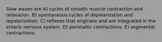 Slow waves are A) cycles of smooth <a href='https://www.questionai.com/knowledge/k0LBwLeEer-muscle-contraction' class='anchor-knowledge'>muscle contraction</a> and relaxation. B) spontaneous cycles of depolarization and repolarization. C) reflexes that originate and are integrated in the enteric <a href='https://www.questionai.com/knowledge/kThdVqrsqy-nervous-system' class='anchor-knowledge'>nervous system</a>. D) peristaltic contractions. E) segmental contractions.