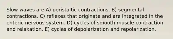 Slow waves are A) peristaltic contractions. B) segmental contractions. C) reflexes that originate and are integrated in the enteric nervous system. D) cycles of smooth muscle contraction and relaxation. E) cycles of depolarization and repolarization.