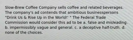 Slow-Brew Coffee Company sells coffee and related beverages. The company's ad contends that ambitious businesspersons "Drink Us & Rise Up in the World!' " The Federal Trade Commission would consider this ad to be a. false and misleading. b. impermissibly vague and general. c. a deceptive half-truth. d. none of the choices.