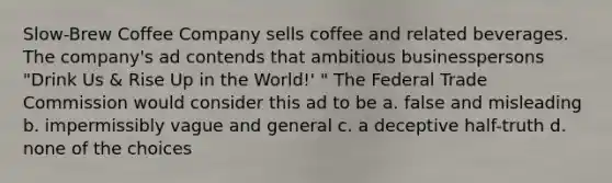 Slow-Brew Coffee Company sells coffee and related beverages. The company's ad contends that ambitious businesspersons "Drink Us & Rise Up in the World!' " The Federal Trade Commission would consider this ad to be a. false and misleading b. impermissibly vague and general c. a deceptive half-truth d. none of the choices