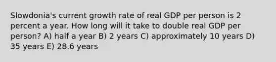 Slowdonia's current growth rate of real GDP per person is 2 percent a year. How long will it take to double real GDP per person? A) half a year B) 2 years C) approximately 10 years D) 35 years E) 28.6 years