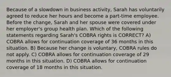 Because of a slowdown in business activity, Sarah has voluntarily agreed to reduce her hours and become a part-time employee. Before the change, Sarah and her spouse were covered under her employer's group health plan. Which of the following statements regarding Sarah's COBRA rights is CORRECT? A) COBRA allows for continuation coverage of 36 months in this situation. B) Because her change is voluntary, COBRA rules do not apply. C) COBRA allows for continuation coverage of 29 months in this situation. D) COBRA allows for continuation coverage of 18 months in this situation.