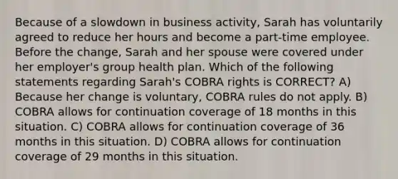 Because of a slowdown in business activity, Sarah has voluntarily agreed to reduce her hours and become a part-time employee. Before the change, Sarah and her spouse were covered under her employer's group health plan. Which of the following statements regarding Sarah's COBRA rights is CORRECT? A) Because her change is voluntary, COBRA rules do not apply. B) COBRA allows for continuation coverage of 18 months in this situation. C) COBRA allows for continuation coverage of 36 months in this situation. D) COBRA allows for continuation coverage of 29 months in this situation.