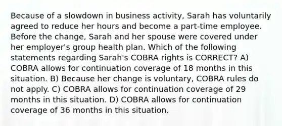 Because of a slowdown in business activity, Sarah has voluntarily agreed to reduce her hours and become a part-time employee. Before the change, Sarah and her spouse were covered under her employer's group health plan. Which of the following statements regarding Sarah's COBRA rights is CORRECT? A) COBRA allows for continuation coverage of 18 months in this situation. B) Because her change is voluntary, COBRA rules do not apply. C) COBRA allows for continuation coverage of 29 months in this situation. D) COBRA allows for continuation coverage of 36 months in this situation.