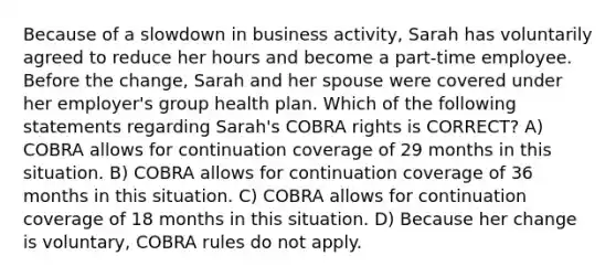 Because of a slowdown in business activity, Sarah has voluntarily agreed to reduce her hours and become a part-time employee. Before the change, Sarah and her spouse were covered under her employer's group health plan. Which of the following statements regarding Sarah's COBRA rights is CORRECT? A) COBRA allows for continuation coverage of 29 months in this situation. B) COBRA allows for continuation coverage of 36 months in this situation. C) COBRA allows for continuation coverage of 18 months in this situation. D) Because her change is voluntary, COBRA rules do not apply.