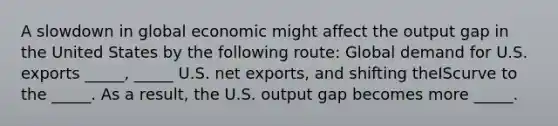 A slowdown in global economic might affect the output gap in the United States by the following route: Global demand for U.S. exports _____, _____ U.S. net exports, and shifting theIScurve to the _____. As a result, the U.S. output gap becomes more _____.