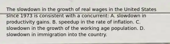 The slowdown in the growth of real wages in the United States since 1973 is consistent with a concurrent: A. slowdown in productivity gains. B. speedup in the rate of inflation. C. slowdown in the growth of the working age population. D. slowdown in immigration into the country.