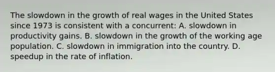 The slowdown in the growth of real wages in the United States since 1973 is consistent with a concurrent: A. slowdown in productivity gains. B. slowdown in the growth of the working age population. C. slowdown in immigration into the country. D. speedup in the rate of inflation.