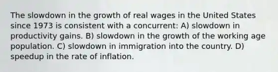 The slowdown in the growth of real wages in the United States since 1973 is consistent with a concurrent: A) slowdown in productivity gains. B) slowdown in the growth of the working age population. C) slowdown in immigration into the country. D) speedup in the rate of inflation.