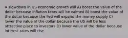 A slowdown in US economic growth will A) boost the value of the dollar because inflation fears will be calmed B) boost the value of the dollar because the Fed will expand the money supply C) lower the value of the dollar because the US will be less attractive place to investors D) lower value of the dollar because interest rates will rise