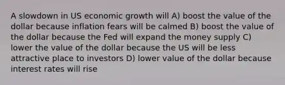 A slowdown in US economic growth will A) boost the value of the dollar because inflation fears will be calmed B) boost the value of the dollar because the Fed will expand the money supply C) lower the value of the dollar because the US will be less attractive place to investors D) lower value of the dollar because interest rates will rise