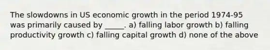 The slowdowns in US economic growth in the period 1974-95 was primarily caused by _____. a) falling labor growth b) falling productivity growth c) falling capital growth d) none of the above