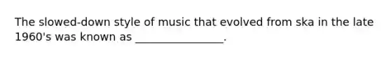 The slowed-down style of music that evolved from ska in the late 1960's was known as ________________.