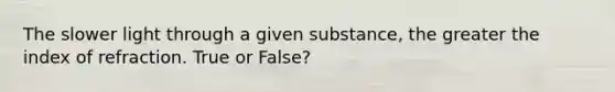 The slower light through a given substance, the greater the index of refraction. True or False?