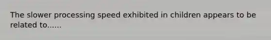 The slower processing speed exhibited in children appears to be related to......