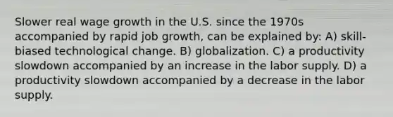 Slower real wage growth in the U.S. since the 1970s accompanied by rapid job growth, can be explained by: A) skill-biased technological change. B) globalization. C) a productivity slowdown accompanied by an increase in the labor supply. D) a productivity slowdown accompanied by a decrease in the labor supply.