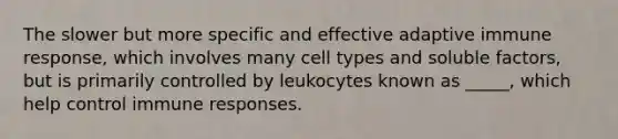 The slower but more specific and effective adaptive immune response, which involves many cell types and soluble factors, but is primarily controlled by leukocytes known as _____, which help control immune responses.