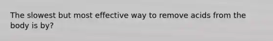 The slowest but most effective way to remove acids from the body is by?