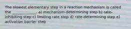 The slowest elementary step in a reaction mechanism is called the _____________. a) mechanism-determining step b) rate-inhibiting step c) limiting rate step d) rate-determining step e) activation barrier step