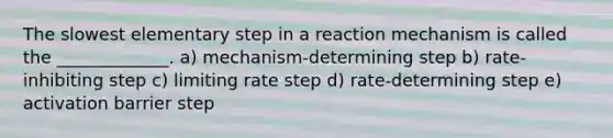 The slowest elementary step in a reaction mechanism is called the _____________. a) mechanism-determining step b) rate-inhibiting step c) limiting rate step d) rate-determining step e) activation barrier step