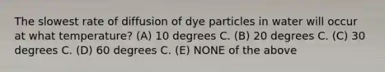 The slowest rate of diffusion of dye particles in water will occur at what temperature? (A) 10 degrees C. (B) 20 degrees C. (C) 30 degrees C. (D) 60 degrees C. (E) NONE of the above