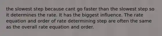 the slowest step because cant go faster than the slowest step so it determines the rate. It has the biggest influence. The rate equation and order of rate determining step are often the same as the overall rate equation and order.