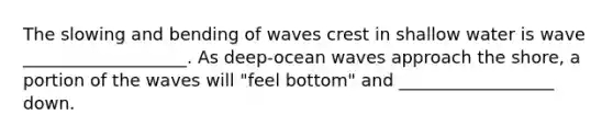 The slowing and bending of waves crest in shallow water is wave ___________________. As deep-ocean waves approach the shore, a portion of the waves will "feel bottom" and __________________ down.